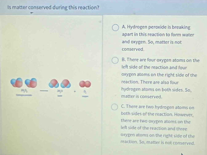 Is matter conserved during this reaction?
A. Hydrogen peroxide is breaking
apart in this reaction to form water
and oxygen. So, matter is not
conserved.
B. There are four oxygen atoms on the
left side of the reaction and four
oxygen atoms on the right side of the
reaction. There are also four
20 2950 + D,
hydrogen atoms on both sides. So,
matter is conserved.
C. There are two hydrogen atoms on
both sides of the reaction. However,
there are two oxygen atoms on the
left side of the reaction and three
oxygen atoms on the right side of the
reaction. So, matter is not conserved.