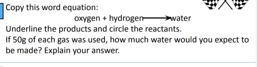 Copy this word equation: 
oxygen + hydrogen water 
Underline the products and circle the reactants. 
If 50g of each gas was used, how much water would you expect to 
be made? Explain your answer.