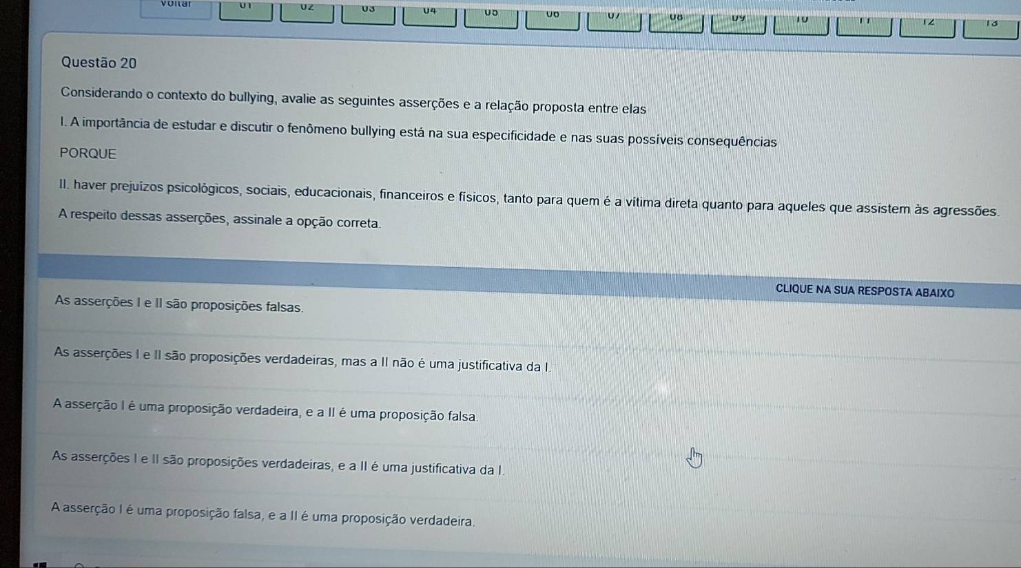 UZ 03 U4 uo uo U / υ8 UY 10 ' 12 18
Questão 20
Considerando o contexto do bullying, avalie as seguintes asserções e a relação proposta entre elas
I. A importância de estudar e discutir o fenômeno bullying está na sua especificidade e nas suas possíveis consequências
PORQUE
II. haver prejuizos psicológicos, sociais, educacionais, financeiros e físicos, tanto para quem é a vítima direta quanto para aqueles que assistem às agressões.
A respeito dessas asserções, assinale a opção correta.
CLIQUE NA SUA RESPOSTA ABAIXO
As asserções I e II são proposições falsas.
As asserções I e II são proposições verdadeiras, mas a II não é uma justificativa da I
A asserção I é uma proposição verdadeira, e a II é uma proposição falsa.
As asserções I e II são proposições verdadeiras, e a II é uma justificativa da I.
A asserção I é uma proposição falsa, e a II é uma proposição verdadeira.