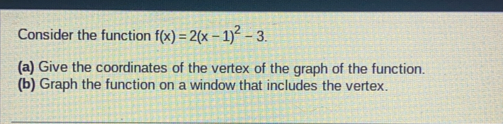 Consider the function f(x)=2(x-1)^2-3. 
(a) Give the coordinates of the vertex of the graph of the function. 
(b) Graph the function on a window that includes the vertex.