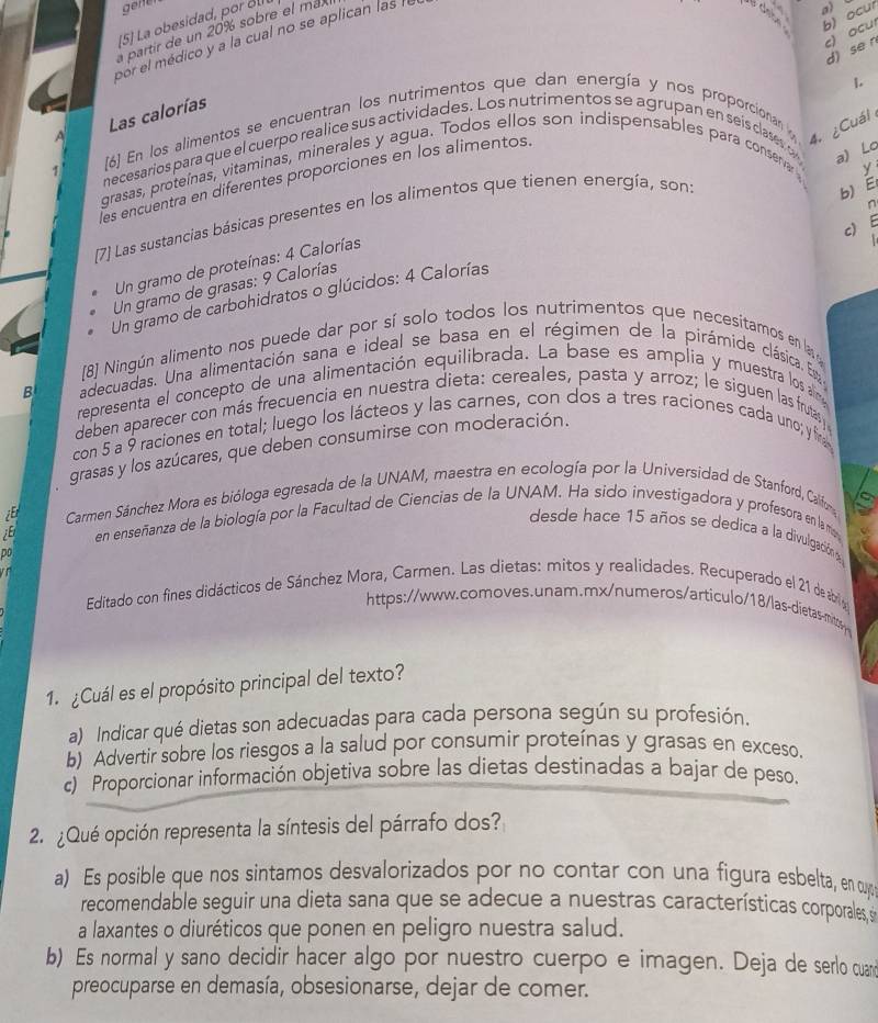 gene
5] La obesidad, por o 
a partir de un 20% sobre el ma
por el médico y a la cual no se aplican las !l
a)
b) ocur
d) se n c) ocu
1.
Las calorías
[6] En los alimentos se encuentran los nutrimentos que dan energía y nos proporcionan 
4. ¿Cuál
necesarios para que el cuerpo realice sus actividades. Los nutrimentos se agrupan en seis clases o a) Lo
grasas, proteínas, vitaminas, minerales y agua. Todos ellos son indispensables para conservar
y
les encuentra en diferentes proporciones en los alimentos.
[7] Las sustancias básicas presentes en los alimentos que tienen energía, son:
b) E
n
E
c)    
Un gramo de proteínas: 4 Calorías
Un gramo de grasas: 9 Calorías
Un gramo de carbohidratos o glúcidos: 4 Calorías
[8] Ningún alimento nos puede dar por sí solo todos los nutrimentos que necesitamos en las
B adecuadas. Una alimentación sana e ideal se basa en el régimen de la pirámide clásica. Es
representa el concepto de una alimentación equilibrada. La base es amplia y muestra los an
deben aparecer con más frecuencia en nuestra dieta: cereales, pasta y arroz; le siguen las frutas
con 5 a 9 raciones en total; luego los lácteos y las carnes, con dos a tres raciones cada uno; y fr
grasas y los azúcares, que deben consumirse con moderación.
Carmen Sánchez Mora es bióloga egresada de la UNAM, maestra en ecología por la Universidad de Stanford, Califora
;E en enseñanza de la biología por la Facultad de Ciencias de la UNAM. Ha sido investigadora y profesora en lam
desde hace 15 años se dedica a la divulgación a
Do
 
Editado con fines didácticos de Sánchez Mora, Carmen. Las dietas: mitos y realidades. Recuperado el 21 de abri a
https://www.comoves.unam.mx/numeros/articulo/18/las-dietas-mits
1. ¿Cuál es el propósito principal del texto?
a) Indicar qué dietas son adecuadas para cada persona según su profesión.
b) Advertir sobre los riesgos a la salud por consumir proteínas y grasas en exceso.
c) Proporcionar información objetiva sobre las dietas destinadas a bajar de peso.
2. ¿Qué opción representa la síntesis del párrafo dos?
a) Es posible que nos sintamos desvalorizados por no contar con una figura esbelta, en cuy
recomendable seguir una dieta sana que se adecue a nuestras características corporales, s
a laxantes o diuréticos que ponen en peligro nuestra salud.
b) Es normal y sano decidir hacer algo por nuestro cuerpo e imagen. Deja de serlo cua
preocuparse en demasía, obsesionarse, dejar de comer.