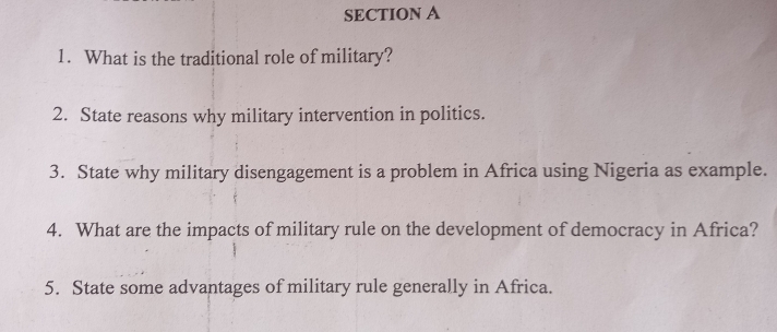 What is the traditional role of military? 
2. State reasons why military intervention in politics. 
3. State why military disengagement is a problem in Africa using Nigeria as example. 
4. What are the impacts of military rule on the development of democracy in Africa? 
5. State some advantages of military rule generally in Africa.