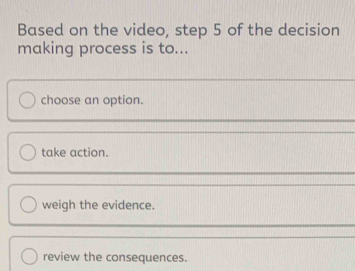 Based on the video, step 5 of the decision
making process is to...
choose an option.
take action.
weigh the evidence.
review the consequences.