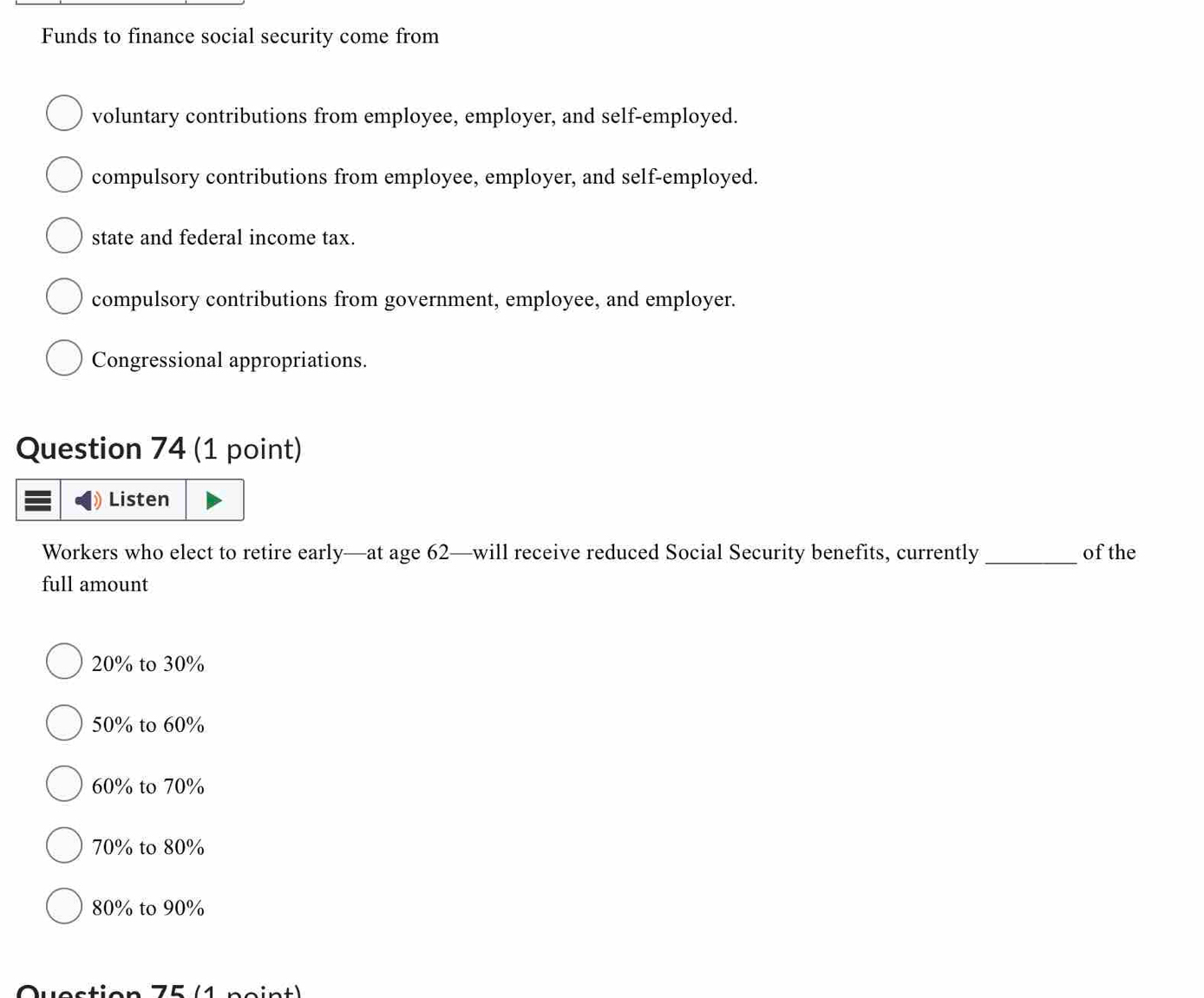 Funds to finance social security come from
voluntary contributions from employee, employer, and self-employed.
compulsory contributions from employee, employer, and self-employed.
state and federal income tax.
compulsory contributions from government, employee, and employer.
Congressional appropriations.
Question 74 (1 point)
Listen
Workers who elect to retire early—at age 62 —will receive reduced Social Security benefits, currently_ of the
full amount
20% to 30%
50% to 60%
60% to 70%
70% to 80%
80% to 90%