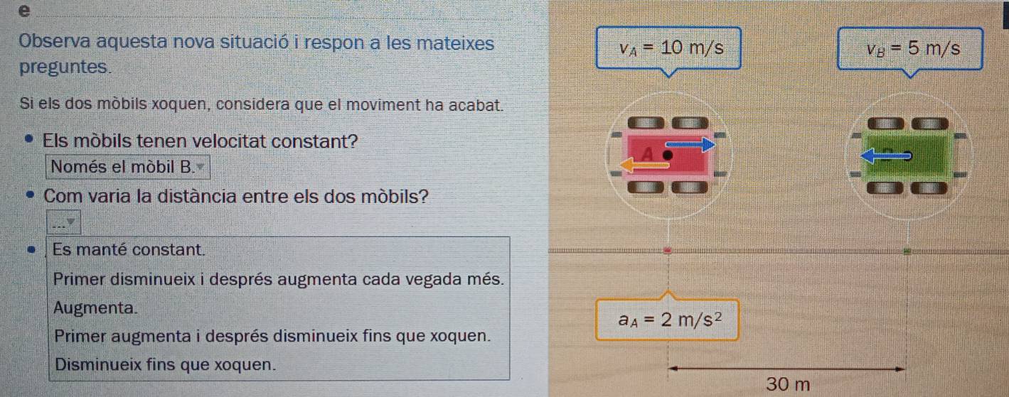 Observa aquesta nova situació i respon a les mateixes
v_A=10m/s
v_B=5m/s
preguntes.
Si els dos móbils xoquen, considera que el moviment ha acabat
Els móbils tenen velocitat constant?
Només el mòbil B.
Com varia la distància entre els dos móbils?
_F
Es manté constant.
Primer disminueix i després augmenta cada vegada més.
Augmenta.
a_A=2m/s^2
Primer augmenta i després disminueix fins que xoquen.
Disminueix fins que xoquen. 30 m