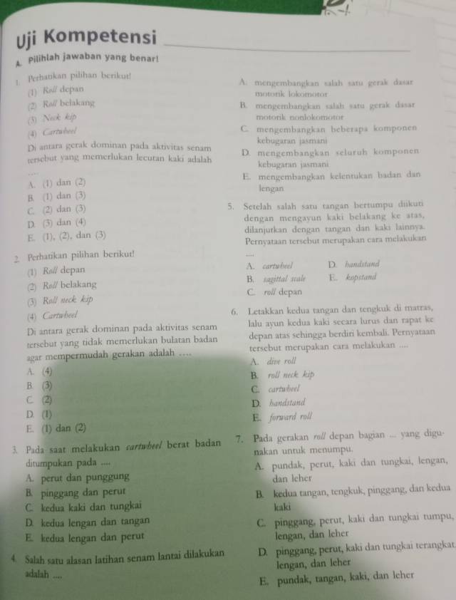 Uji Kompetensi
Pilihlah jawaban yang benar!
Perhatikan pilihan berikut! A. mengembangkan salah satu gerak dasar
(1) Ra depan
motonk lokomotor
(2) Rø// belakang B. mengembangkan salah satu gerak dasar
(3) Nek kip
motorik nonlokomotor
(4) Cartwheel
C. mengembangkan beberapa komponen
kebugaran jasmani
Di antara gerak dominan pada aktivitas senam D. mengembangkan seluruh komponen
tersebut yang memerlukan lecutan kaki adalah kebugaran jasmani
A. (1) dan (2) E. mengembangkan kelentukan badan dan
lengan
B. (1) dan (3)
C. (2) dan (3) 5. Setelah salah satu tangan bertumpu diikuti
D. (3) dan (4) dengan mengayun kaki belakang ke atas,
E. (1), (2), dan (3) dilanjurkan dengan tangan dan kaki lainnya.
Pernyataan tersebut merupakan cara melakukan
2. Perhatikan pilihan berikut!
A. cartwheel
(1) Rø// depan D. bandstand
(2) Rø// belakang B. sagittal scale E. kopstand
(3) Roll neck kip C. ro// depan
(4) Cartwheel 6. Letakkan kedua tangan dan tengkuk di matras,
Di antara gerak dominan pada aktivitas senam lalu ayun kedua kaki secara lurus dan rapat ke
tersebut yang tidak memerlukan bulatan badan depan atas sehingga berdiri kembali. Pernyataan
agar mempermudah gerakan adalah .... tersebut merupakan cara melakukan ....
A. (4) A. dive roll
B. roll neck kip
B. (3)
C. (2) C. cartwheel
D. bandstand
D. (1)
E. (1) dan (2) E. forward roll
3. Pada saat melakukan cartwhee/ berat badan 7. Pada gerakan rs/ depan bagian ... yang digu-
ditumpukan pada .... nakan untuk menumpu.
A. perut dan punggung A. pundak, perut, kaki dan tungkai, lengan,
dan leher
B. pinggang dan perut
C. kedua kaki dan tungkai B. kedua tangan, tengkuk, pinggang, dan kedua
kaki
D. kedua lengan dan tangan C. pinggang, perut, kaki dan tungkai tumpu,
E. kedua lengan dan perut
lengan, dan leher
4. Salah satu alasan latihan senam lantai dilakukan D. pinggang, perut, kaki dan tungkai terangkat
lengan, dan leher
adalah ....
E. pundak, tangan, kaki, dan leher