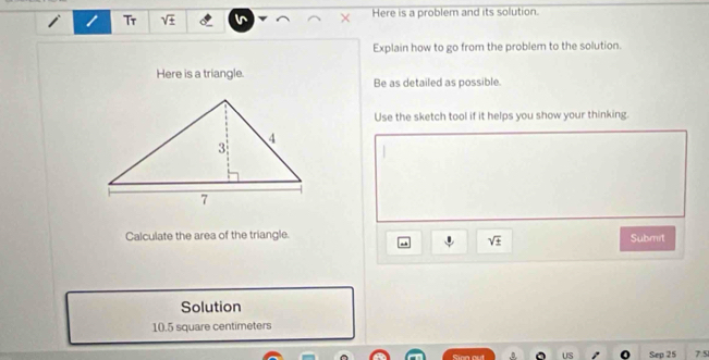 Tr sqrt(± ) Here is a problem and its solution. 
Explain how to go from the problem to the solution. 
Here is a triangle. 
Be as detailed as possible. 
Use the sketch tool if it helps you show your thinking. 
Calculate the area of the triangle. Submit
sqrt(± )
Solution
10.5 square centimeters
Sion out Sep 25 7.5