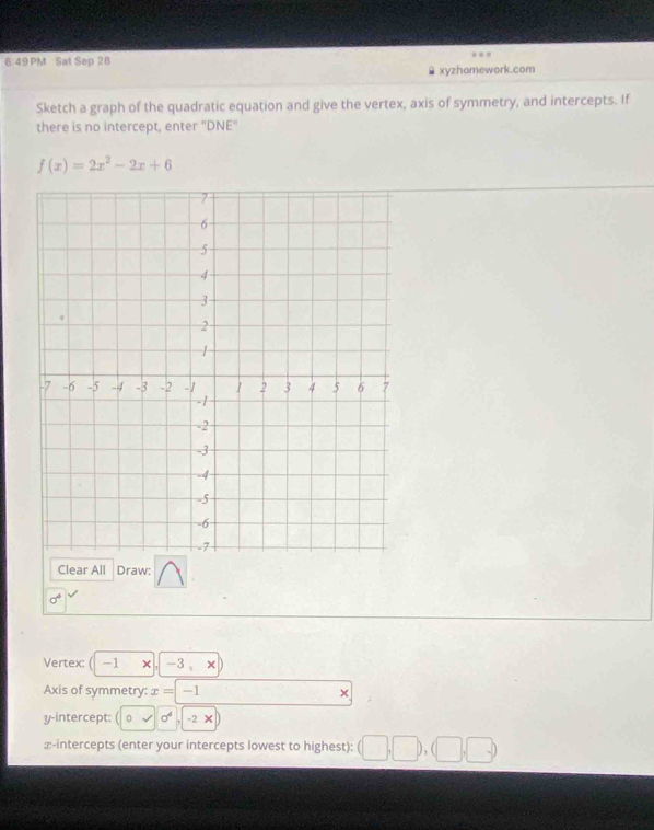 6 49 PM Sat Sep 28 
xyzhomework.com 
Sketch a graph of the quadratic equation and give the vertex, axis of symmetry, and intercepts. If 
there is no intercept, enter "DNE"
f(x)=2x^2-2x+6
Clear All Draw:
sigma^4
Vertex: ( -1 × , -3 、× 
Axis of symmetry: x=-1 × 
y-intercept: sigma^4 -2 × 
∞-intercepts (enter your intercepts lowest to highest): (□ ,□ ),(□ ,□ )