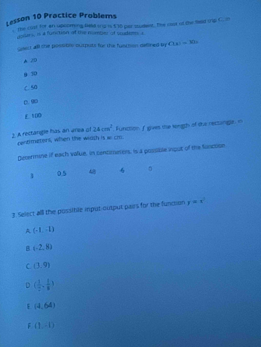 Lesson 10 Practice Problems
1. The cust for an upcoming lield trip is $30 per student. The cast of the field sip C. in
doilars, is a function of the number of studems s
Select all the possible outputs for the function defined by C(x)=30x
A 20
9 30
C. 50
D. 90
E 100
2. A rectangle has an area of 24cm^2 , Function / gives the length of the rectangle, in
centimeters, when the width is m cm.
Determine if each value, in centimeters, is a possible input of the function
3 0.5 48 6 0
3. Select all the possible input-output pairs for the function y=x^3
A (-1,-1)
B (-2,8)
C (3.9)
( 1/2 , 1/8 )
F (4,64)
F (1,-1)