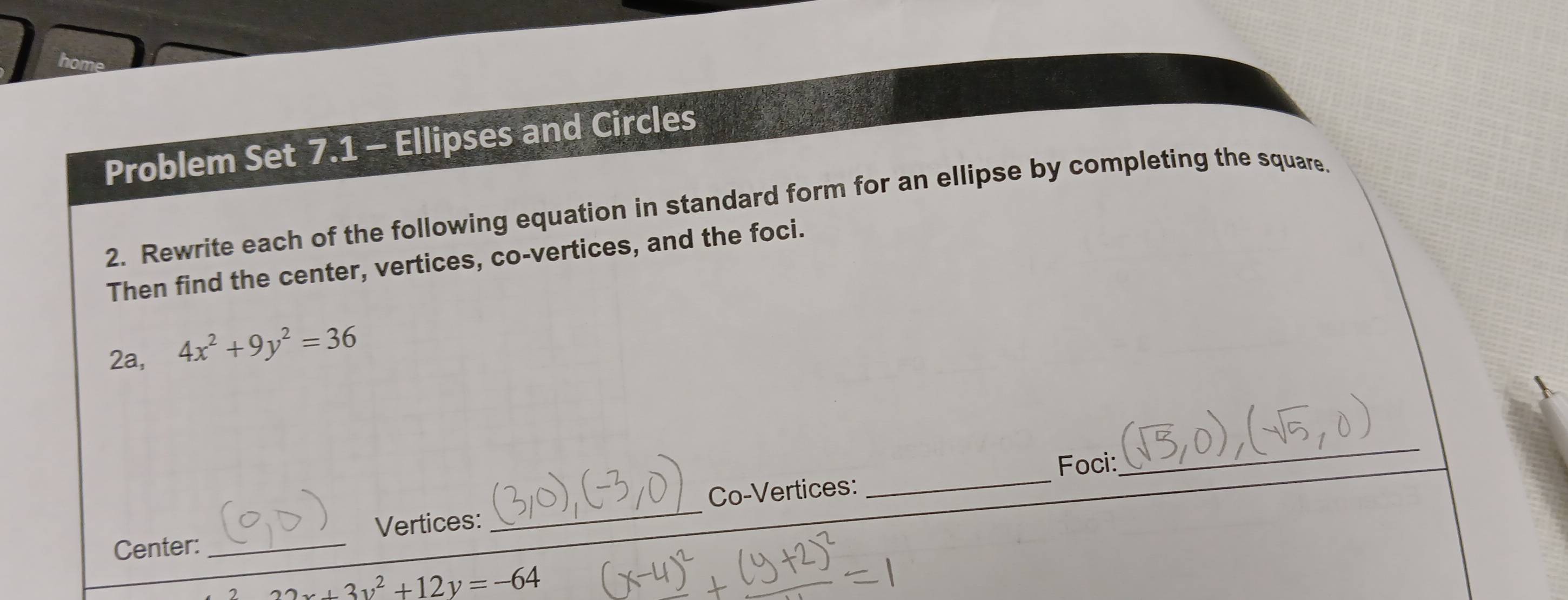 Problem Set 7.1 - Ellipses and Circles
2. Rewrite each of the following equation in standard form for an ellipse by completing the square
Then find the center, vertices, co-vertices, and the foci.
2a, 4x^2+9y^2=36
_
_
Foci:
Vertices: _Co-Vertices:
Center:_
22x+3y^2+12y=-64