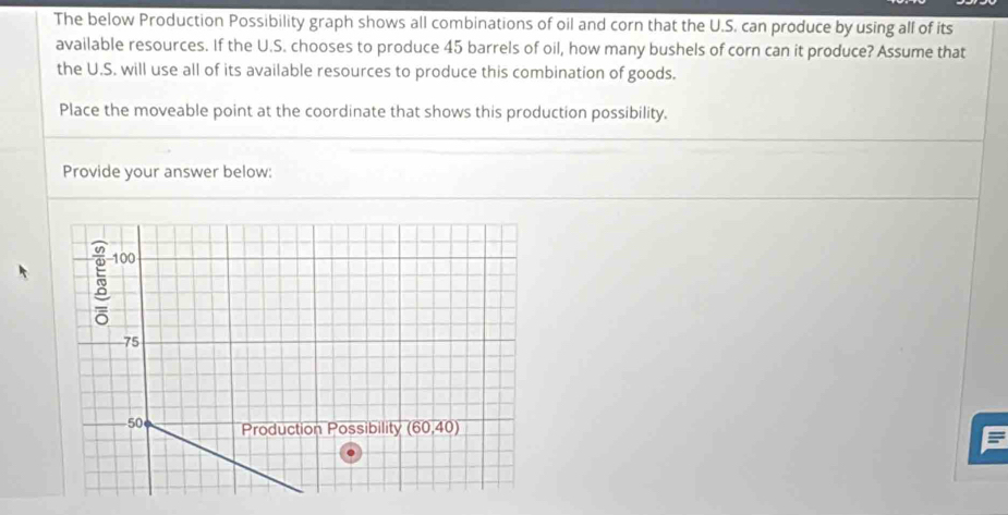 The below Production Possibility graph shows all combinations of oil and corn that the U.S. can produce by using all of its
available resources. If the U.S. chooses to produce 45 barrels of oil, how many bushels of corn can it produce? Assume that
the U.S. will use all of its available resources to produce this combination of goods.
Place the moveable point at the coordinate that shows this production possibility.
Provide your answer below: