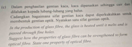 Dalam penghasilan gentian kaca, kaca dipanaskan sehingga cair dan 
dilalukan kepada lubang-lubang yang halus. 
Cadangkan bagaimana sifat gentian kaca dapat diperkukuhkan untuk 
membentuk gentian optik. Nyatakan satu sifat gentian optik. 
In the production of glass fibre, the glass is heated until it melts and is 
passed through fine holes. 
Suggest how the properties of glass fibre can be strengthened to form 
optical fibre. State one property of optical fibre.