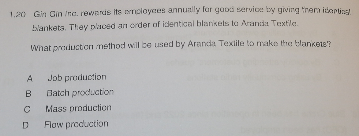 1.20 Gin Gin Inc. rewards its employees annually for good service by giving them identical
blankets. They placed an order of identical blankets to Aranda Textile.
What production method will be used by Aranda Textile to make the blankets?
A Job production
B Batch production
C Mass production
D Flow production