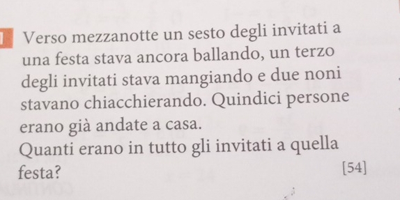 Verso mezzanotte un sesto degli invitati a 
una festa stava ancora ballando, un terzo 
degli invitati stava mangiando e due noni 
stavano chiacchierando. Quindici persone 
erano già andate a casa. 
Quanti erano in tutto gli invitati a quella 
festa? [54]