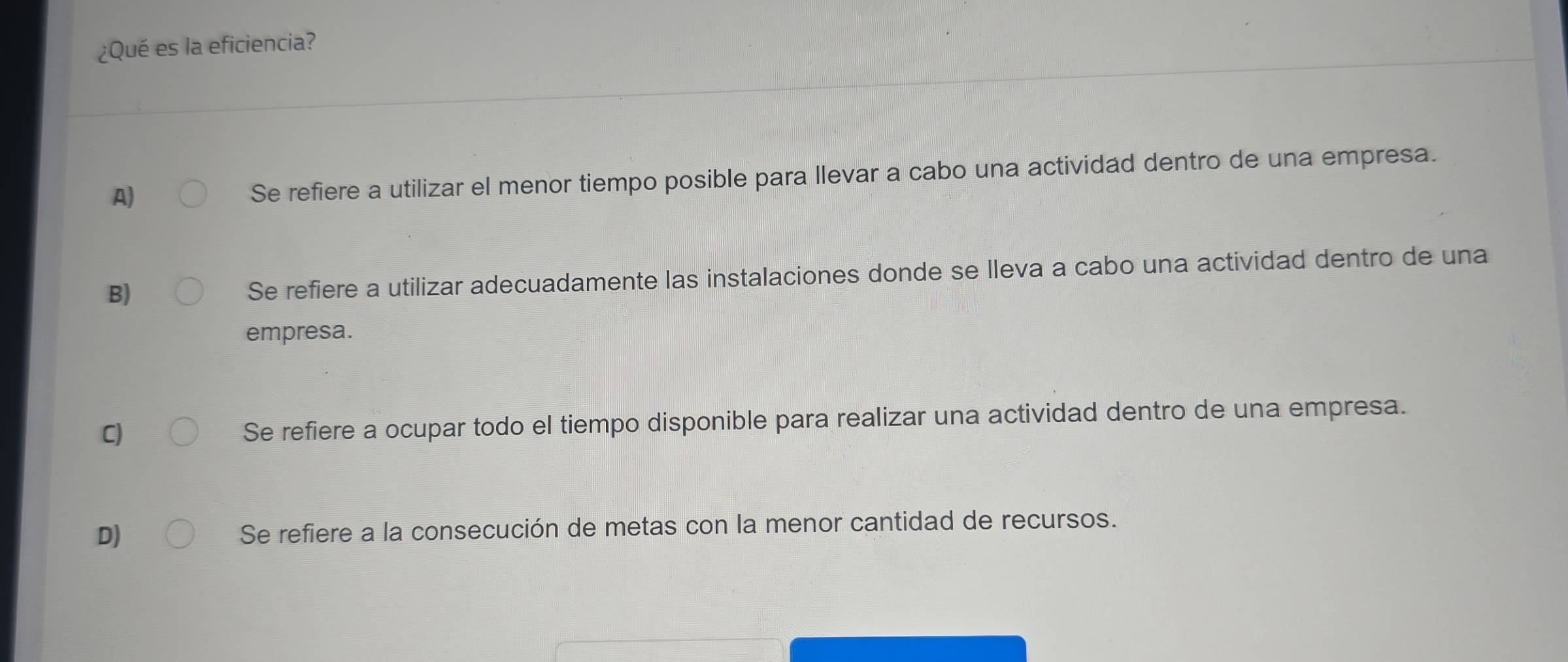 ¿Qué es la eficiencia?
A)
Se refiere a utilizar el menor tiempo posible para llevar a cabo una actividad dentro de una empresa.
B)
Se refiere a utilizar adecuadamente las instalaciones donde se lleva a cabo una actividad dentro de una
empresa.
C) Se refiere a ocupar todo el tiempo disponible para realizar una actividad dentro de una empresa.
D) Se refiere a la consecución de metas con la menor cantidad de recursos.