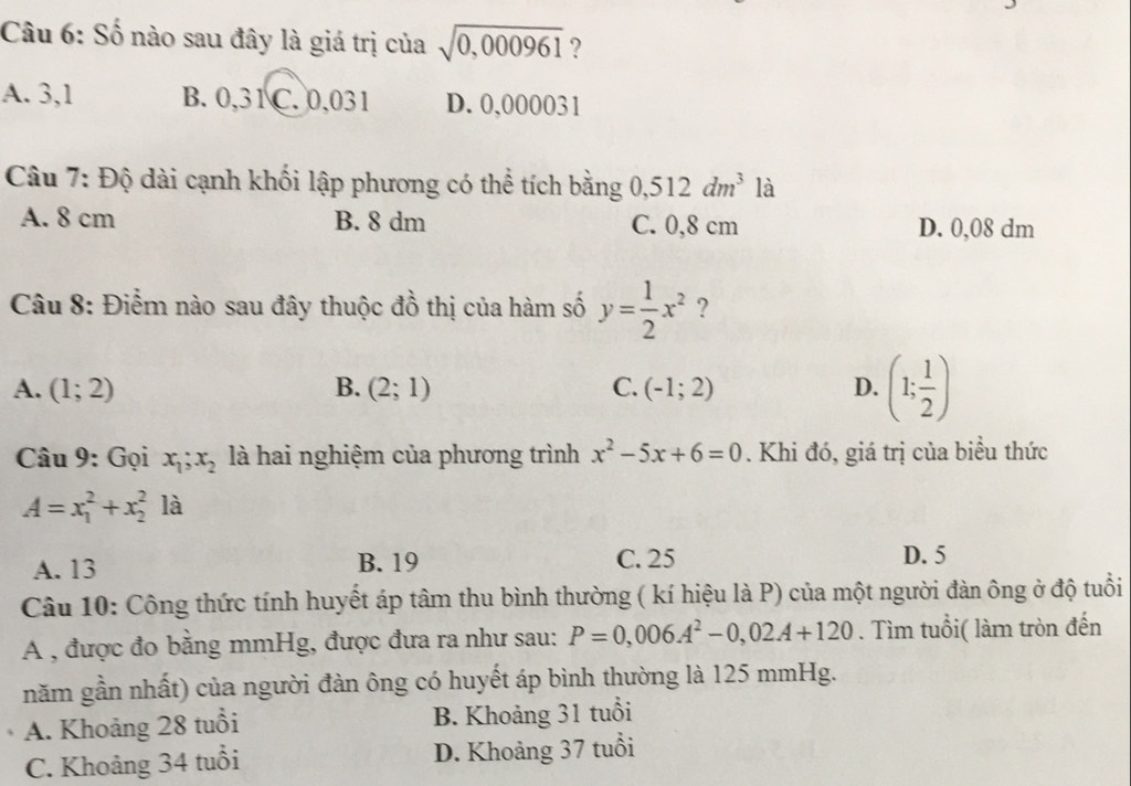 Số nào sau đây là giá trị của sqrt(0,000961) ?
A. 3,1 B. 0,31 C. 0,031 D. 0,000031
Câu 7: Độ dài cạnh khối lập phương có thể tích bằng 0, 512dm^3 là
A. 8 cm B. 8 dm C. 0,8 cm D. 0,08 dm
Câu 8: Điểm nào sau đây thuộc đồ thị của hàm số y= 1/2 x^2 ?
A. (1;2) B. (2;1) C. (-1;2) D. (1; 1/2 )
Câu 9: Gọi x_1; x_2 là hai nghiệm của phương trình x^2-5x+6=0. Khi đó, giá trị của biểu thức
A=x_1^(2+x_2^2 là
A. 13 B. 19 C. 25 D. 5
Câu 10: Công thức tính huyết áp tâm thu bình thường ( kí hiệu là P) của một người đàn ông ở độ tuổi
A , được đo bằng mmHg, được đưa ra như sau: P=0,006A^2)-0,02A+120. Tìm tuổi( làm tròn đến
năm gần nhất) của người đàn ông có huyết áp bình thường là 125 mmHg.
A. Khoảng 28 tuổi B. Khoảng 31 tuổi
C. Khoảng 34 tuổi D. Khoảng 37 tuổi