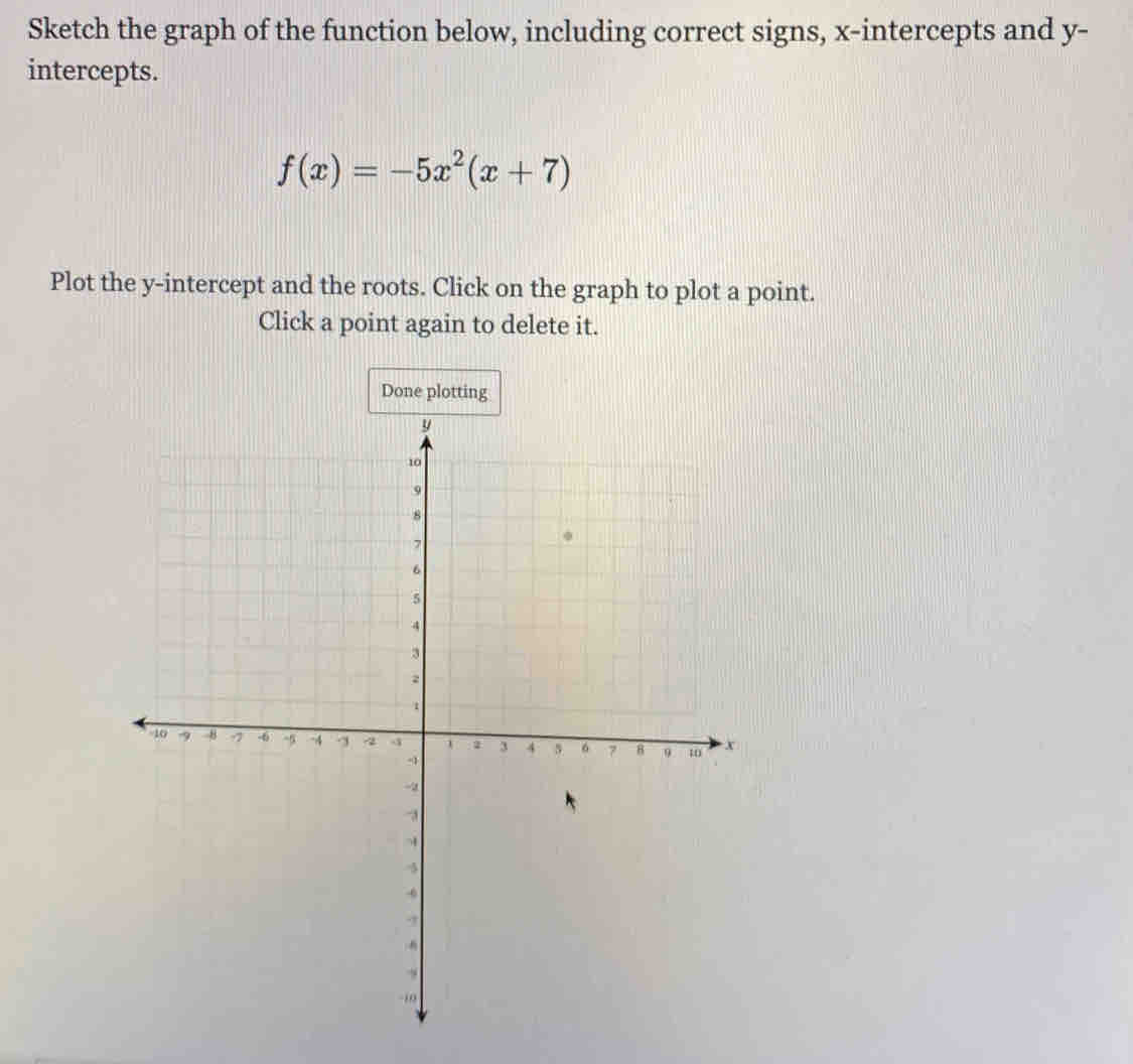 Sketch the graph of the function below, including correct signs, x-intercepts and y - 
intercepts.
f(x)=-5x^2(x+7)
Plot the y-intercept and the roots. Click on the graph to plot a point. 
Click a point again to delete it. 
Done plotting