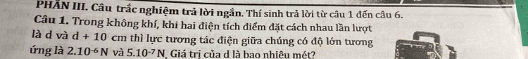 PHÂN III. Câu trắc nghiệm trả lời ngắn. Thí sinh trả lời từ câu 1 đến câu 6. 
Câu 1. Trong không khí, khi hai điện tích điểm đặt cách nhau lần lượt 
là d và d+10 cm thì lực tương tác điện giữa chúng có độ lớn tương 
ứng là 2.10^(-6)N và 5.10^(-7)N Giá tri của d là bao nhiêu mét?