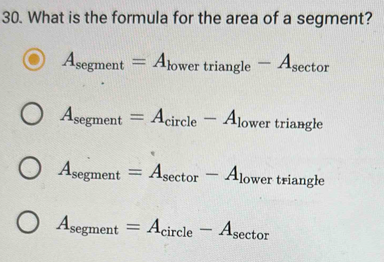 What is the formula for the area of a segment?
A_segment=A_lowertriangle -A_sec tor
A_segment=A_circle-A_lower triangle
A_segment=A_sec tor-A_lower triangle
A_segment=A_circle-A_sec tor