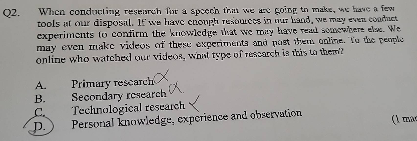 When conducting research for a speech that we are going to make, we have a few
tools at our disposal. If we have enough resources in our hand, we may even conduct
experiments to confirm the knowledge that we may have read somewhere else. We
may even make videos of these experiments and post them online. To the people
online who watched our videos, what type of research is this to them?
A. Primary research
B. Secondary research
C. Technological research
D. ) Personal knowledge, experience and observation
(1 mar