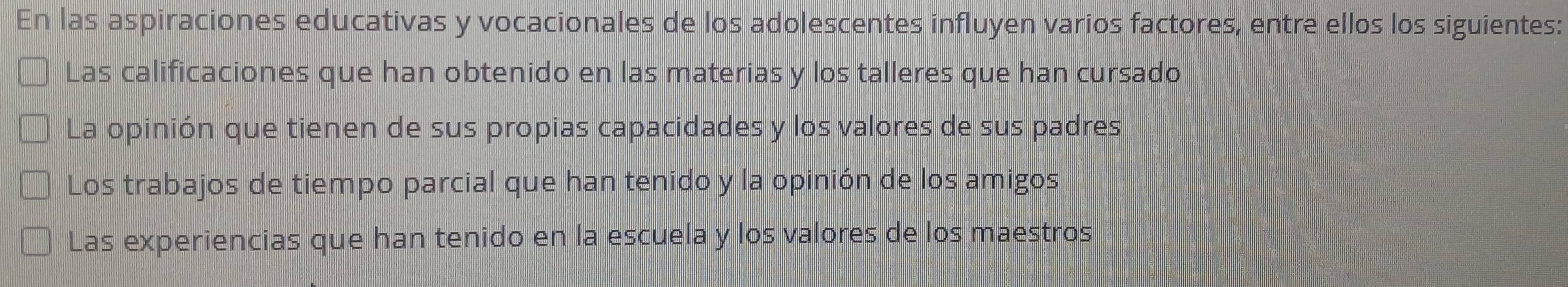 En las aspiraciones educativas y vocacionales de los adolescentes influyen varios factores, entre ellos los siguientes:
Las calificaciones que han obtenido en las materias y los talleres que han cursado
La opinión que tienen de sus propias capacidades y los valores de sus padres
Los trabajos de tiempo parcial que han tenido y la opinión de los amigos
Las experiencias que han tenido en la escuela y los valores de los maestros