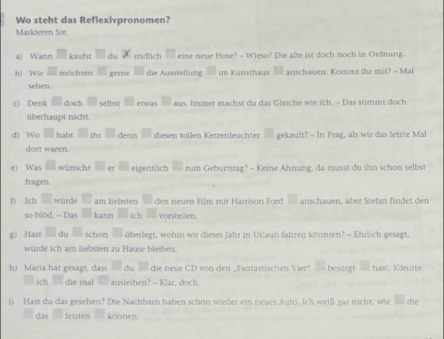 Wo steht das Reflexivpronomen? 
Markieren Sie. 
a) Wann kaufst du endlich eine neue Hose? - Wieso? Die alte ist doch noch in Ordnung. 
b) Wir möchten gerne die Ausstellung im Kunsthaus anschauen. Kommt ihr mit? - Mal 
sehen. 
c) Denk doch selbst etwas aus. Immer machst du das Gleiche wie ich. - Das stimmt doch 
überhaupt nicht. 
d) Wo habt ihr denn diesen tollen Kerzenleuchter gekauft? - In Prag, als wir das letzte Mal 
dort waren. 
e) Was wünscht er eigentlich zum Geburtstag? - Keine Ahnung, da musst du ihn schon selbst 
fragen. 
f) Ich würde am liebsten den neuen Film mit Harrison Ford anschauen, aber Stefan findet den 
so blöd. - Das kann ich vorstellen. 
g) Hast du schon überlegt, wohin wir dieses Jahr in Urlaub fahren könnten? - Ehrlich gesagt, 
würde ich am liebsten zu Hause bleiben. 
h) Maria hat gesagt, dass du die neue CD von den „Fantastischen Vier“ besorgt hast. Könnte 
ich die mal ausleihen? — Klar, doch. 
i) Hast du das gesehen? Die Nachbarn haben schon wieder ein neues Auto. Ich weiß gar nicht, wie die 
das leisten können.