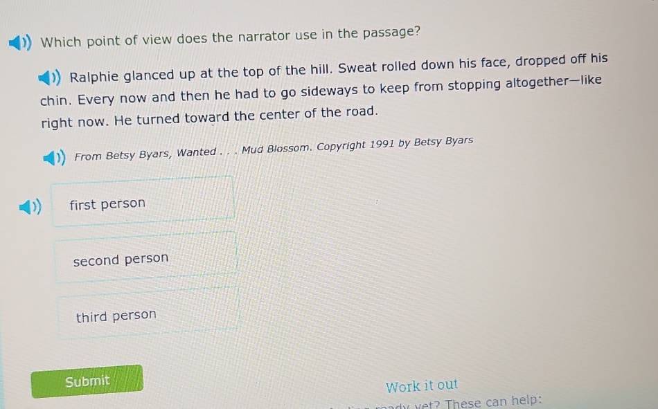 Which point of view does the narrator use in the passage?
Ralphie glanced up at the top of the hill. Sweat rolled down his face, dropped off his
chin. Every now and then he had to go sideways to keep from stopping altogether—like
right now. He turned toward the center of the road.
From Betsy Byars, Wanted . . . Mud Blossom. Copyright 1991 by Betsy Byars
first person
second person
third person
Submit
Work it out
dyyet? These can help: