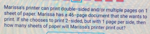 Marissa's printer can print double-sided and/or multiple pages on 1
sheet of paper. Marissa has a 46 -page document that she wants to 
print. If she chooses to print 2 -sided, but with 1 page per side, then 
how many sheets of paper will Marissa's printer print out?