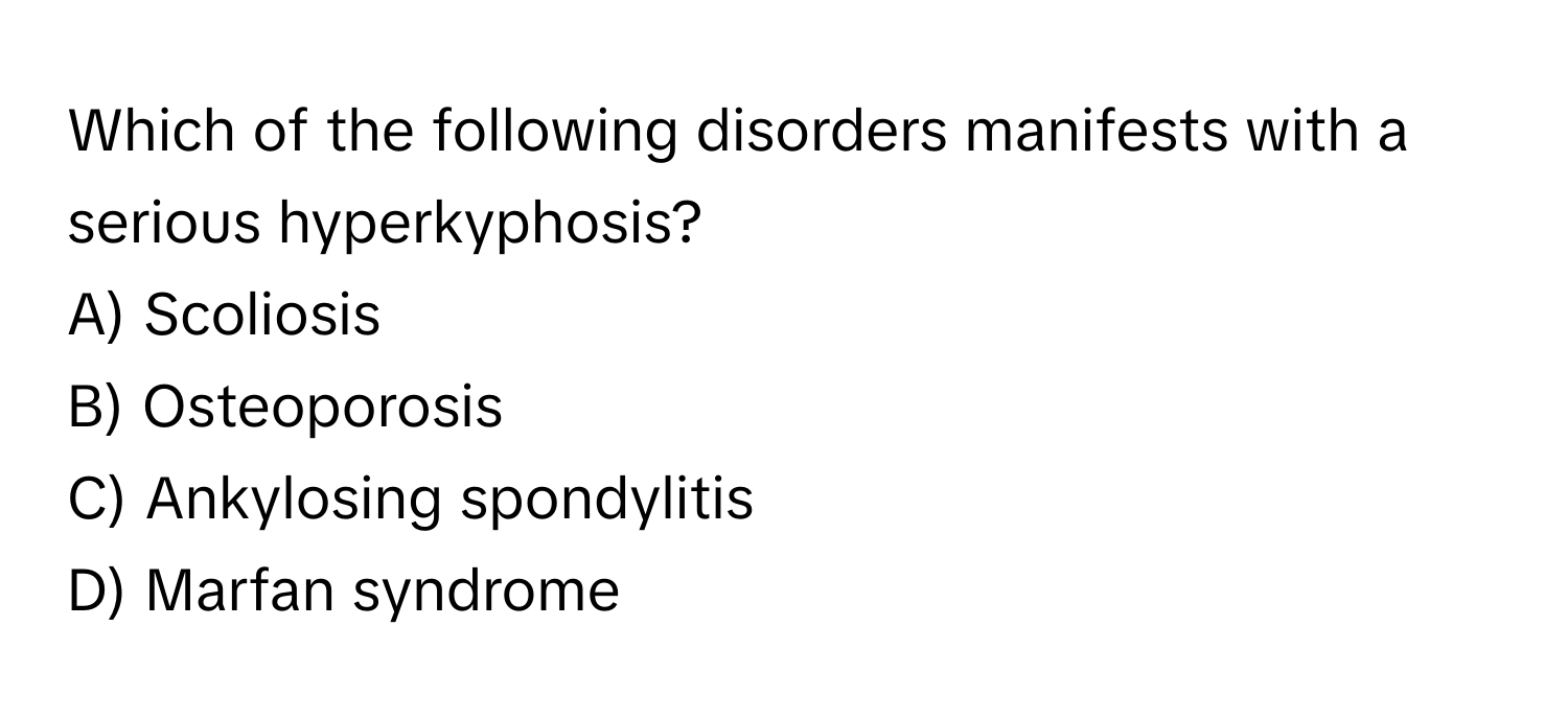 Which of the following disorders manifests with a serious hyperkyphosis?

A) Scoliosis
B) Osteoporosis
C) Ankylosing spondylitis
D) Marfan syndrome