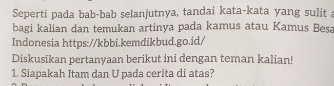 Seperti pada bab-bab selanjutnya, tandai kata-kata yang sulit a 
bagi kalian dan temukan artinya pada kamus atau Kamus Besa 
Indonesia https://kbbi.kemdikbud.go.id/ 
Diskusikan pertanyaan berikut ini dengan teman kalian! 
1. Siapakah Itam dan U pada cerita di atas?