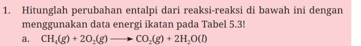 Hitunglah perubahan entalpi dari reaksi-reaksi di bawah ini dengan 
menggunakan data energi ikatan pada Tabel 5.3! 
a. CH_4(g)+2O_2(g)to CO_2(g)+2H_2O(l)