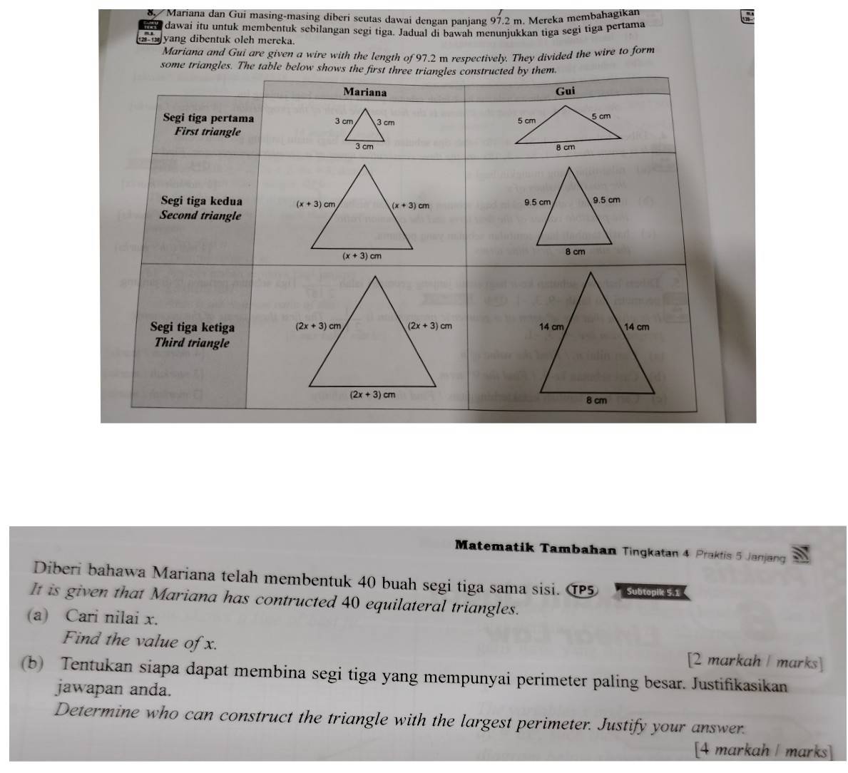 Mariana dan Gui masing-masing diberi seutas dawai dengan panjang 97.2 m. Mereka membahagikan
dawai itu untuk membentuk sebilangan segi tiga. Jadual di bawah menunjukkan tiga segì tiga pertama
am yang dibentuk oleh mereka.
Mariana and Gui are given a wire with the length of 97.2 m respectively. They divided the wire to form
some triangles. The table b
Matematik Tambahan Tingkatan 4 Praktis 5 Janjang
Diberi bahawa Mariana telah membentuk 40 buah segi tiga sama sisi. ①5  S   
It is given that Mariana has contructed 40 equilateral triangles.
(a) Cari nilai x.
Find the value of x. [2 markah  marks]
(b) Tentukan siapa dapat membina segi tiga yang mempunyai perimeter paling besar. Justifikasikan
jawapan anda.
Determine who can construct the triangle with the largest perimeter. Justify your answer.
[4 markah / marks]