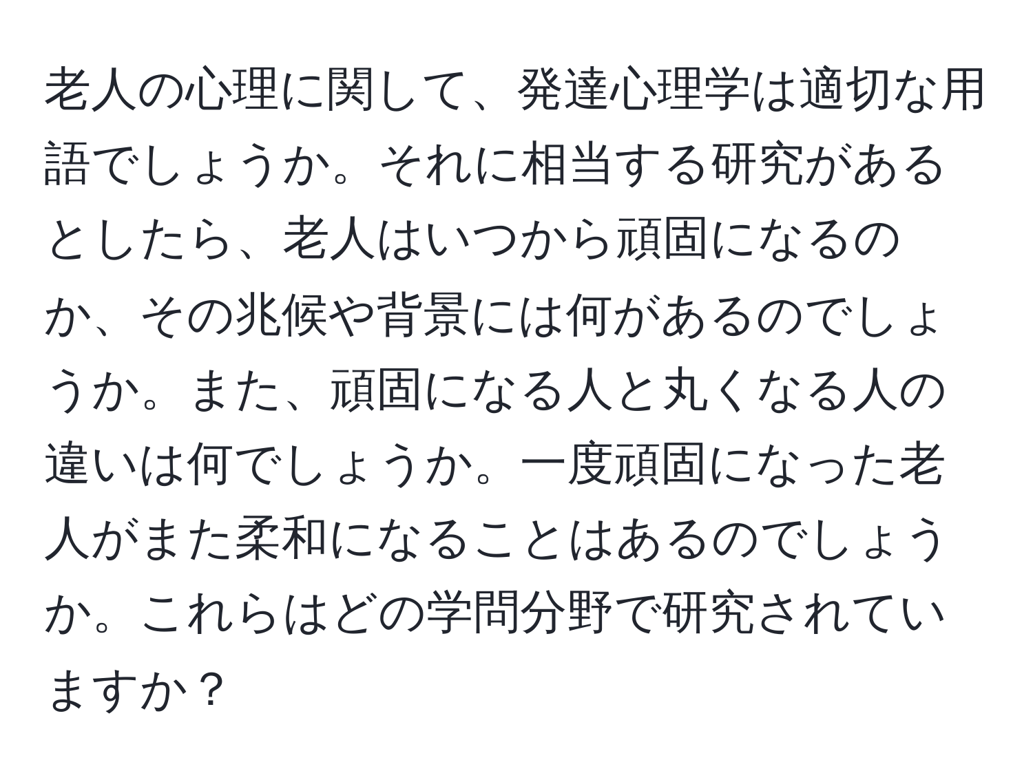 老人の心理に関して、発達心理学は適切な用語でしょうか。それに相当する研究があるとしたら、老人はいつから頑固になるのか、その兆候や背景には何があるのでしょうか。また、頑固になる人と丸くなる人の違いは何でしょうか。一度頑固になった老人がまた柔和になることはあるのでしょうか。これらはどの学問分野で研究されていますか？