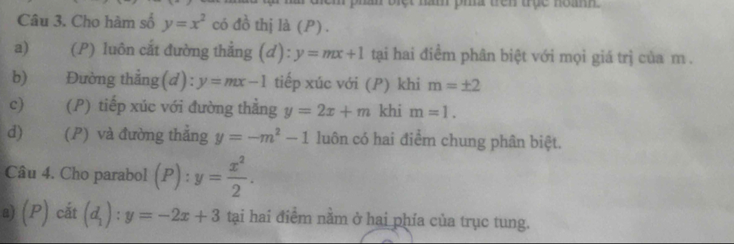 Điệt năm pha đên trục noanh
Câu 3. Cho hàm số y=x^2 có đồ thị là (P) .
a) (P) luôn cắt đường thắng (d):y=mx+1 tại hai điềm phân biệt với mọi giá trị của m.
b)€ Đường thẳng(d): y=mx-1 tiếp xúc với (P) khi m=± 2
c) (P) tiếp xúc với đường thẳng y=2x+m khi m=1.
d) (P) và đường thẳng y=-m^2-1 luôn có hai điểm chung phân biệt.
Câu 4. Cho parabol (P): y= x^2/2 . 
a) (P) cắt (d_1):y=-2x+3 tại hai điểm nằm ở hai phía của trục tung.