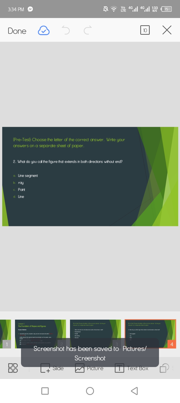 3:34 PM 
Done 
10 
(Pre-Test): Choose the letter of the correct answer. Write your 
answers on a separate sheet of paper. 
2. What do you call the figure that extends in both directions without end? 
Line segment 
ray 
Point 
Line 
4 
Screenshot has been saved to Pictures/ 
Screenshot 
Slide Picture Text Box