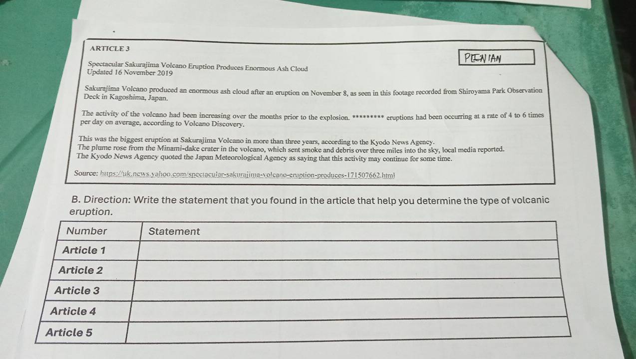 ARTICLE 3
D Nan
Spectacular Sakurajima Volcano Eruption Produces Enormous Ash Cloud
Updated 16 November 2019
Sakurajima Volcano produced an enormous ash cloud after an eruption on November 8, as seen in this footage recorded from Shiroyama Park Observation
Deck in Kagoshima, Japan.
The activity of the volcano had been increasing over the months prior to the explosion. ********* eruptions had been occurring at a rate of 4 to 6 times
per day on average, according to Volcano Discovery.
This was the biggest eruption at Sakurajima Volcano in more than three years, according to the Kyodo News Agency.
The plume rose from the Minami-dake crater in the volcano, which sent smoke and debris over three miles into the sky, local media reported.
The Kyodo News Agency quoted the Japan Meteorological Agency as saying that this activity may continue for some time.
Source: https://uk.news.yahoo.com/spectacular-sakurajima-volcano-eruption-produces-171507662.html
B. Direction: Write the statement that you found in the article that help you determine the type of volcanic