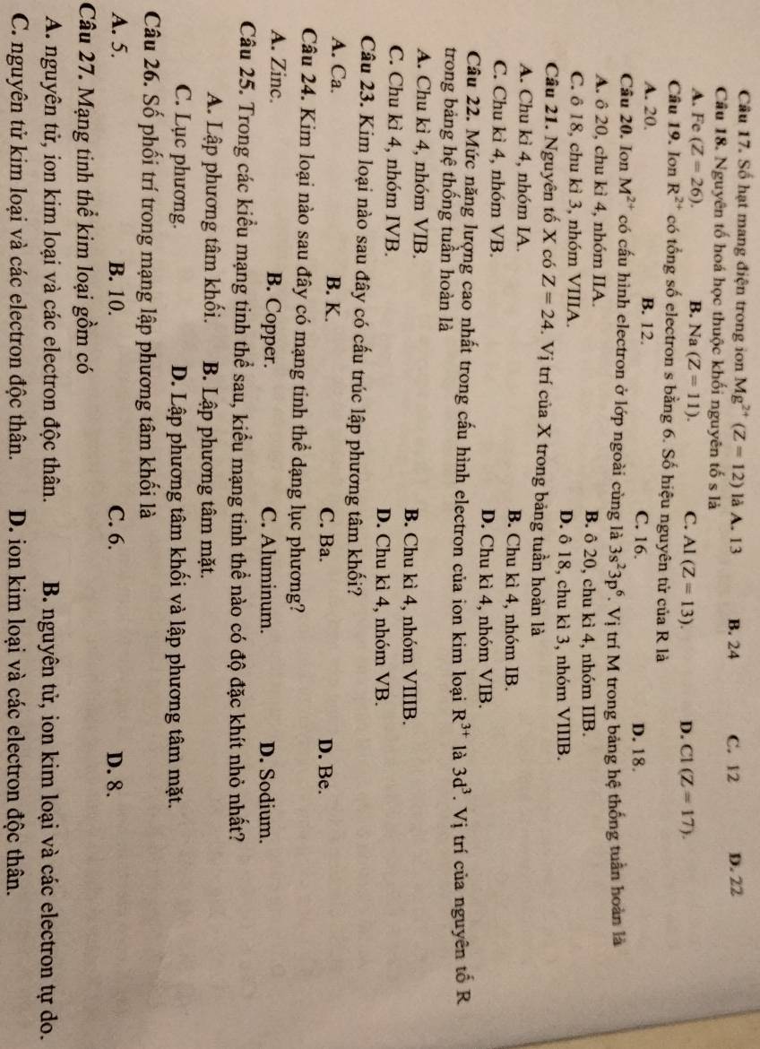 Số hạt mang điện trong ion Mg^(2+)(Z=12) là A. 13 B. 24 C. 12 D. 22
Câu 18. Nguyên tố hoá học thuộc khối nguyên tố s là
A. Fe (Z=26). B. Na (Z=11). C. Al(Z=13). D. C1(Z=17).
Câu 19. Ion R^(2+) có tổng số electron s bằng 6. Số hiệu nguyên tử của R là
A. 20. B. 12. C. 16. D. 18.
Câu 20. Ion M^(2+) có cấu hình electron ở lớp ngoài cùng là 3s^23p^6.Vi ị trí M trong bảng hệ thống tuần hoàn là
A. ô 20, chu kì 4, nhóm IIA. B. ô 20, chu kì 4, nhóm IIB.
C. ô 18, chu kì 3, nhóm VIIIA. D. ô 18, chu kì 3, nhóm VIIIB.
Câu 21. Nguyên tố X có Z=24 -. Vị trí của X trong bảng tuần hoàn là
A. Chu kì 4, nhóm IA. B. Chu kì 4, nhóm IB.
C. Chu kì 4, nhóm VB. D. Chu kì 4, nhóm VIB.
Câu 22. Mức năng lượng cao nhất trong cấu hình electron của ion kim loại R^(3+) là 3d^3.Vi
trong bảng hệ thống tuần hoàn là trí của nguyên tố R
A. Chu kì 4, nhóm VIB. B. Chu kì 4, nhóm VIIIB.
C. Chu kì 4, nhóm IVB. D. Chu kì 4, nhóm VB.
Câu 23. Kim loại nào sau đây có cấu trúc lập phương tâm khối?
A. Ca. B. K.
C. Ba. D. Be.
Câu 24. Kim loại nào sau đây có mạng tinh thể dạng lục phương?
A. Zinc. B. Copper. C. Aluminum. D. Sodium.
Câu 25. Trong các kiểu mạng tinh thể sau, kiểu mạng tinh thể nào có độ đặc khít nhỏ nhất?
A. Lập phương tâm khối. B. Lập phương tâm mặt.
C. Lục phương. D. Lập phương tâm khối và lập phương tâm mặt.
Câu 26. Số phối trí trong mạng lập phương tâm khối là
A. 5. B. 10. C. 6. D. 8.
Câu 27. Mạng tinh thể kim loại gồm có
A. nguyên tử, ion kim loại và các electron độc thân. B. nguyên tử, ion kim loại và các electron tự do.
C. nguyên tử kim loại và các electron độc thân. D. ion kim loại và các electron độc thân.
