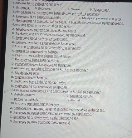 Alin ang hindi bahaging sanaysay?
A. Panimula B. Kalawan C. Wakas D. Talesaltean
S.Ali sa mga sumusunod ang katangian ne pormal na sanaysay?
A Symagamit ne baraniwang sališa. C. Malaya at personal ang ton
B. Sumagamit no mea teknikal na salita. D. Neelalaman ne baswal na leneeuwake.
6.Ano ang layunin ng personal na sanaysay?
A Maskigax ne opinxen sa isane likhaoe sínine
B. Talakayin ang personal na karapasan ng manuoulat
C. Suriin ang isang akdang pampanitikan
D. Jarewan ane isang paneveverd so basexcexan.
7.Ano ang tinatawag na introspektibong sanaysay?
A. Krißbal da Barsusuci ne Bultura
B. Pagsusuri ng sarling damdamin at Islpan
C. Pananaw sa isang likhang sining
D. Bagsaselaxsay no Karanased.ng lhang tạo.
8.Ano ang pangunabing layunin ne kritikal na sanaysay?
A. Maskisax ne allw
8. Magsalaxsax s kwento
C. Suriin ang isang likhang sining o akiat
D. Masbisax ne impormasyon sa ligunan
9.Alin sa mea sumusyood ane balimbawa ne kritikal na sanaxsax?
A. Autobiography C. Maikling kwento
B. Bekyy ng aslikula D. Alamat
10.Ano ang replektibong sanaysay?
A. Sanaxsey na parparahavag no salookin no may-akda sabang teo.
B. Sanaysay na nagialaman ne mea personal na replekayon
C. Sanaysay na sumasalamin sa damdamin ng iba
D. Sanaxsex na may laxuning mashisax-aral