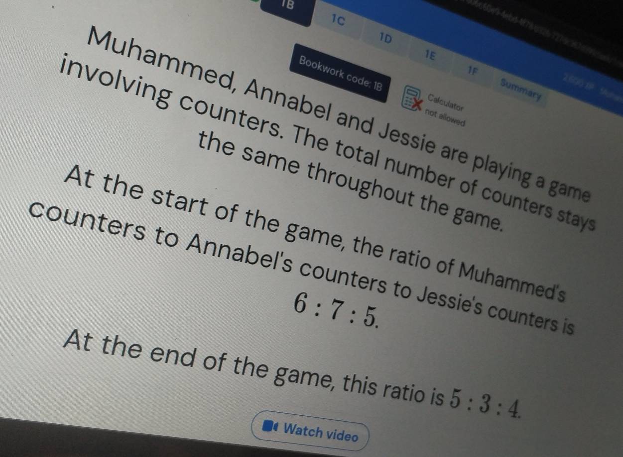 IB 
1C 
)6660e9-4ebs 4978326 3 276 357 
1D 
1E 
Bookwork code: 18 
1F Summary
2.60 19 Sgha 
Calculator 
Muhammed, Annabel and Jessie are playing a gam 
not allowed 
nvolving counters. The total number of counters stay 
the same throughout the game . 
At the start of the game, the ratio of Muhammed's 
counters to Annabel's counters to Jessie's counters is
6:7:5. 
At the end of the game, this ratio is 5:3:4. 
I Watch video