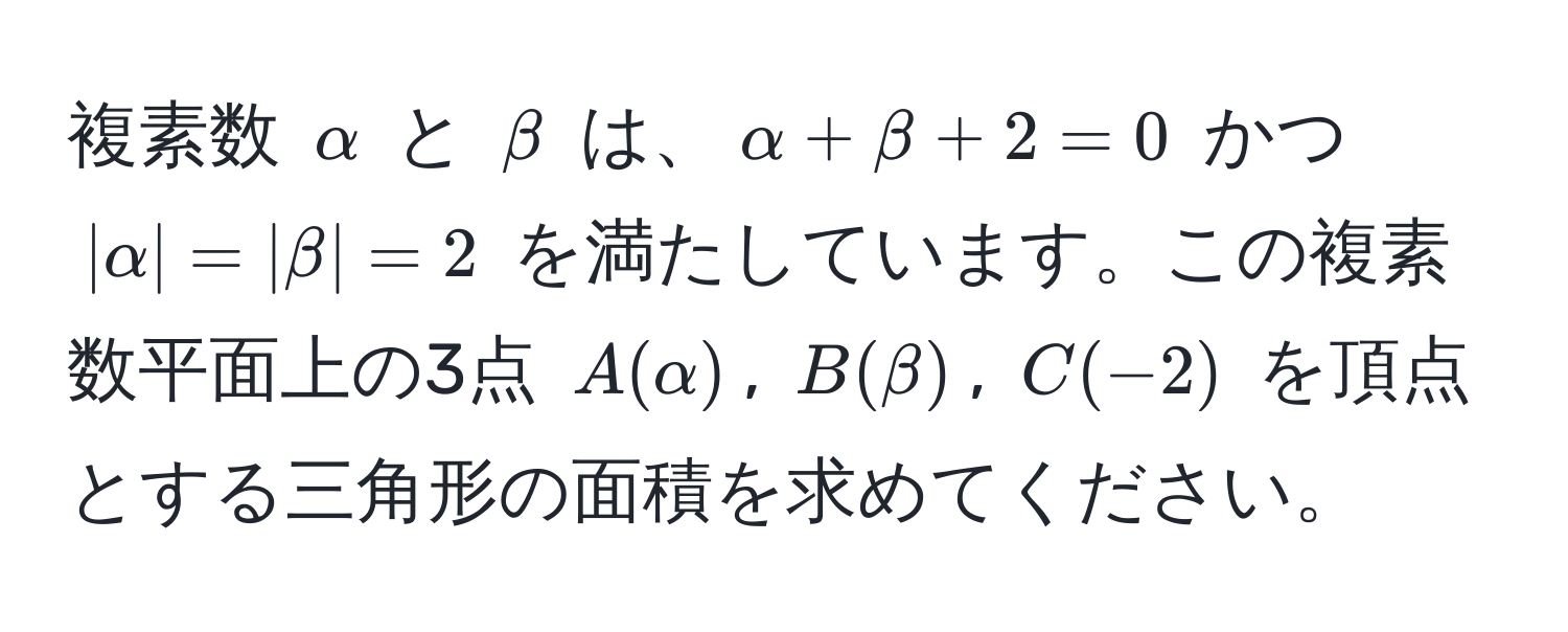 複素数 $alpha$ と $beta$ は、$alpha + beta + 2 = 0$ かつ $|alpha| = |beta| = 2$ を満たしています。この複素数平面上の3点 $A(alpha)$, $B(beta)$, $C(-2)$ を頂点とする三角形の面積を求めてください。