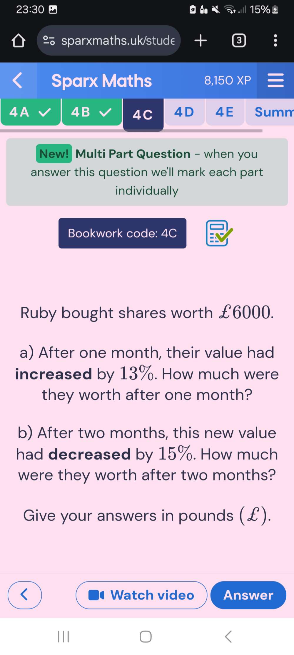 23:30 15%£ 
% sparxmaths.uk/stude + 
Sparx Maths 
8,150XP 
4B 
4A Summ 
4C 4D 4E 
New! Multi Part Question - when you 
answer this question we'll mark each part 
individually 
Bookwork code: 4C 
Ruby bought shares worth £6000. 
a) After one month, their value had 
increased by 13%. How much were 
they worth after one month? 
b) After two months, this new value 
had decreased by 15%. How much 
were they worth after two months? 
Give your answers in pounds (£). 
Watch video Answer