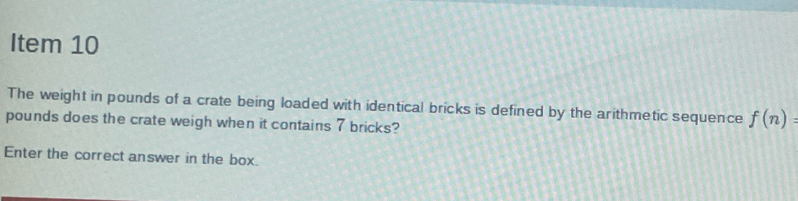 Item 10 
The weight in pounds of a crate being loaded with identical bricks is defined by the arithmetic sequence f(n)=
pounds does the crate weigh when it contains 7 bricks? 
Enter the correct answer in the box.