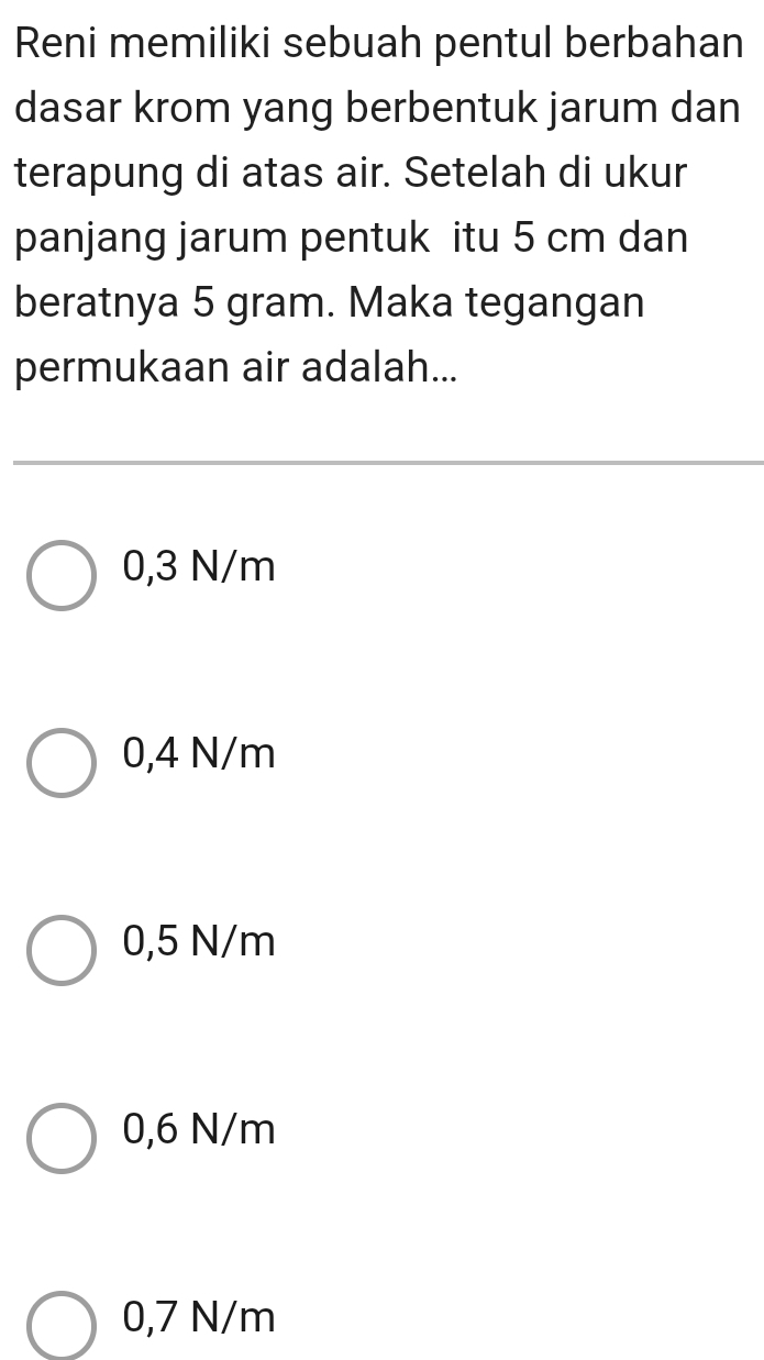 Reni memiliki sebuah pentul berbahan
dasar krom yang berbentuk jarum dan
terapung di atas air. Setelah di ukur
panjang jarum pentuk itu 5 cm dan
beratnya 5 gram. Maka tegangan
permukaan air adalah...
0,3 N/m
0,4 N/m
0,5 N/m
0,6 N/m
0,7 N/m