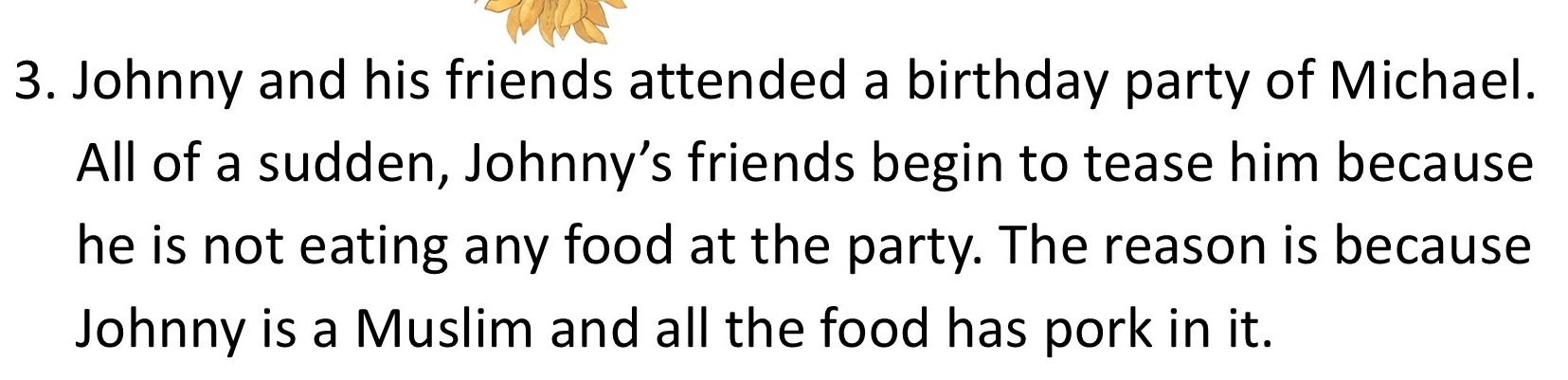 Johnny and his friends attended a birthday party of Michael. 
All of a sudden, Johnny’s friends begin to tease him because 
he is not eating any food at the party. The reason is because 
Johnny is a Muslim and all the food has pork in it.