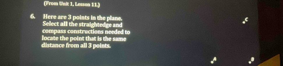 (From Unit 1, Lesson 11.) 
6. Here are 3 points in the plane. 
Select all the straightedge and 
compass constructions needed to 
locate the point that is the same 
distance from all 3 points. 
a 
B