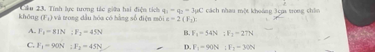 Cầu 23. Tính lực tương tác giữa hai điện tích q_1-q_2=3mu C cách nhau một khoảng 3cm trong chân
khōng (F_1) và trong dầu hóa có hằng số điện môi varepsilon =2(F_2) :
A. F_1=81N; F_2=45N B. F_1=54N : F_2=27N
C. F_1=90N; F_2=45N D. F_1=90N : F_2=30N