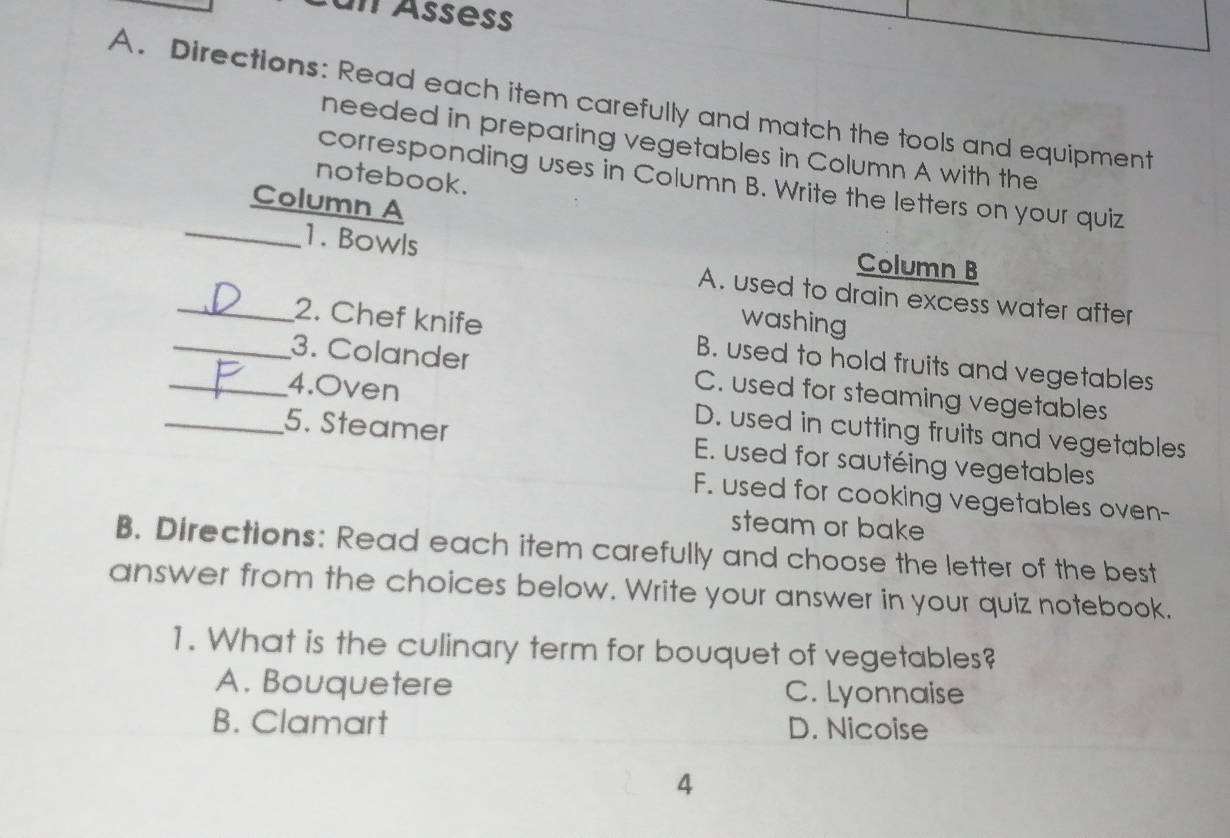 Directions: Read each item carefully and match the tools and equipment
needed in preparing vegetables in Column A with the
notebook.
corresponding uses in Column B. Write the letters on your quiz
Column A
Column B
_1. Bowls A. used to drain excess water after
washing
_2. Chef knife B. used to hold fruits and vegetables
_3. Colander C. used for steaming vegetables
_4.Oven D. used in cutting fruits and vegetables
_5. Steamer E. used for sautéing vegetables
F. used for cooking vegetables oven-
steam or bake
B. Directions: Read each item carefully and choose the letter of the best
answer from the choices below. Write your answer in your quiz notebook.
1. What is the culinary term for bouquet of vegetables?
A. Bouquetere C. Lyonnaise
B. Clamart D. Nicoise
4