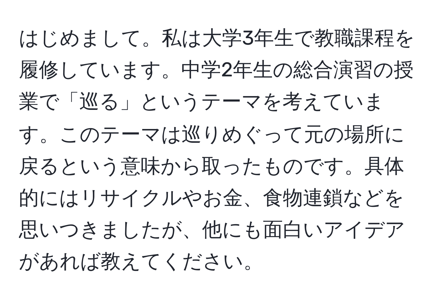 はじめまして。私は大学3年生で教職課程を履修しています。中学2年生の総合演習の授業で「巡る」というテーマを考えています。このテーマは巡りめぐって元の場所に戻るという意味から取ったものです。具体的にはリサイクルやお金、食物連鎖などを思いつきましたが、他にも面白いアイデアがあれば教えてください。