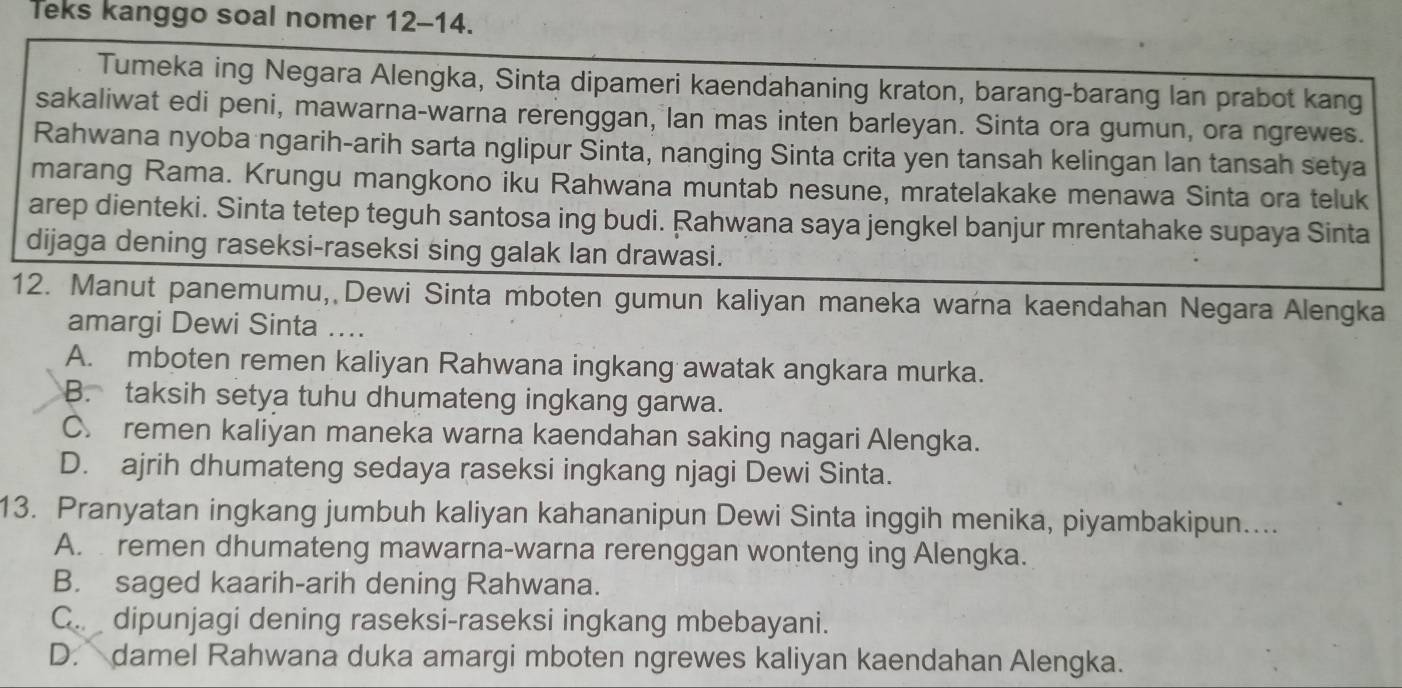 Teks kanggo soal nomer 12-14.
Tumeka ing Negara Alengka, Sinta dipameri kaendahaning kraton, barang-barang lan prabot kang
sakaliwat edi peni, mawarna-warna rerenggan, lan mas inten barleyan. Sinta ora gumun, ora ngrewes.
Rahwana nyoba ngarih-arih sarta nglipur Sinta, nanging Sinta crita yen tansah kelingan lan tansah setya
marang Rama. Krungu mangkono iku Rahwana muntab nesune, mratelakake menawa Sinta ora teluk
arep dienteki. Sinta tetep teguh santosa ing budi. Rahwana saya jengkel banjur mrentahake supaya Sinta
dijaga dening raseksi-raseksi sing galak lan drawasi.
12. Manut panemumu, Dewi Sinta mboten gumun kaliyan maneka warna kaendahan Negara Alengka
amargi Dewi Sinta ....
A. mboten remen kaliyan Rahwana ingkang awatak angkara murka.
B. taksih setya tuhu dhumateng ingkang garwa.
C. remen kaliyan maneka warna kaendahan saking nagari Alengka.
D. ajrih dhumateng sedaya raseksi ingkang njagi Dewi Sinta.
13. Pranyatan ingkang jumbuh kaliyan kahananipun Dewi Sinta inggih menika, piyambakipun....
A. remen dhumateng mawarna-warna rerenggan wonteng ing Alengka.
B. saged kaarih-arih dening Rahwana.
C. dipunjagi dening raseksi-raseksi ingkang mbebayani.
D. damel Rahwana duka amargi mboten ngrewes kaliyan kaendahan Alengka.