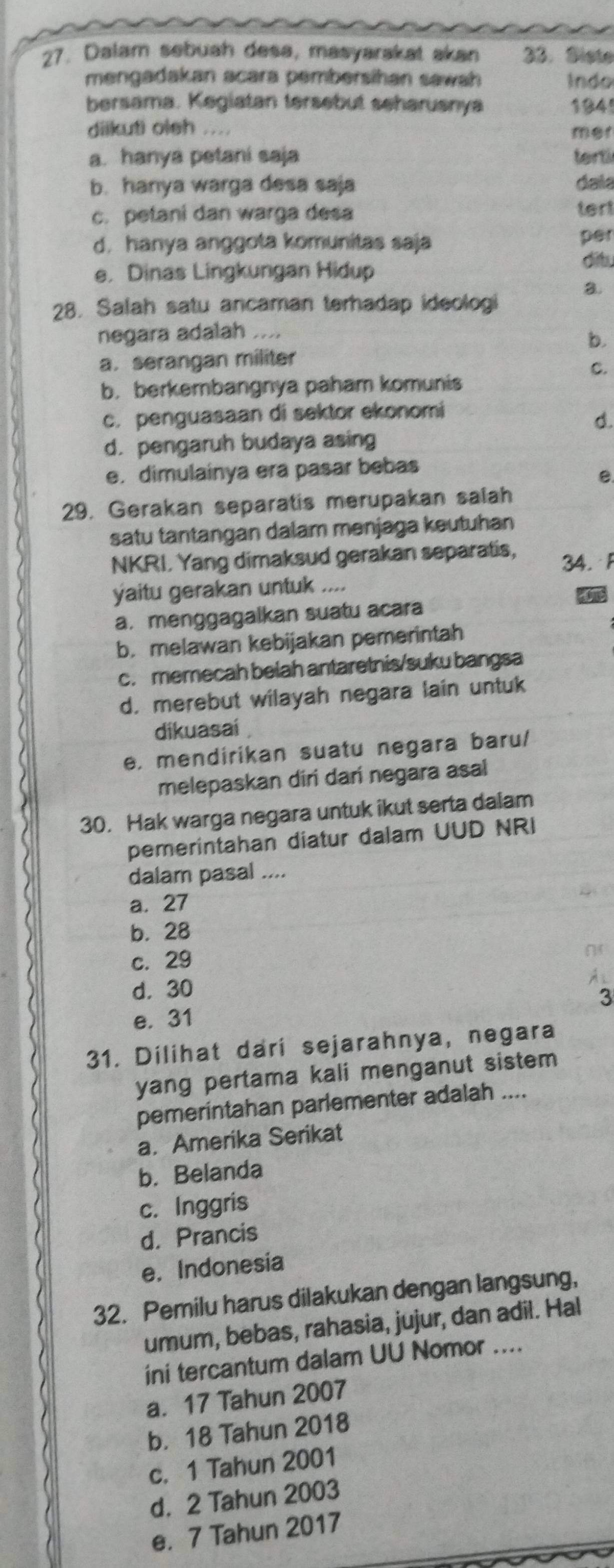 Dalam sebuah desa, masyarakat akan 33. Siste
mengadakan acara pembersihan sawah Indo
bersama. Kegiatan tersebut seharusnya 1841
diikuti oleh .... mer
a. hanya petani saja terti
b. hanya warga desa saja dala
c. petani dan warga desa tert
d. hanya anggota komunitas saja per
e， Dinas Lingkungan Hidup
ditu
a.
28. Salah satu ancaman terhadap ideologi
negara adalah ....
b.
a. serangan militer
C.
b. berkembangnya paham komunis
c. penguasaan di sektor ekonomi
d.
d. pengaruh budaya asing
e. dimulainya era pasar bebas
e.
29. Gerakan separatis merupakan salah
satu tantangan dalam menjaga keutuhan
NKRI. Yang dimaksud gerakan separatis, 34. F
yaitu gerakan untuk ....
a. menggagalkan suatu acara
b. melawan kebijakan pemerintah
c. memecah belah antaretnis/suku bangsa
d. merebut wilayah negara lain untuk
dikuasai
e, mendirikan suatu negara baru/
melepaskan diri dari negara asal
30. Hak warga negara untuk ikut serta dalam
pemerintahan diatur dalam UUD NRI
dalam pasal ....
a. 27
b. 28
c. 29
d. 30
3
e. 31
31. Dilihat dari sejarahnya, negara
yang pertama kali menganut sistem 
pemerintahan parlementer adalah ....
a. Amerika Serikat
b. Belanda
c. Inggris
d. Prancis
e. Indonesia
32. Pemilu harus dilakukan dengan langsung,
umum, bebas, rahasia, jujur, dan adil. Hal
ini tercantum dalam UU Nomor ....
a. 17 Tahun 2007
b. 18 Tahun 2018
c. 1 Tahun 2001
d. 2 Tahun 2003
e. 7 Tahun 2017